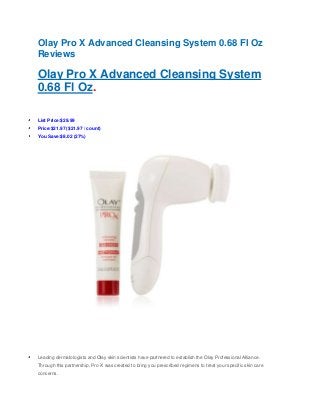 Olay Pro X Advanced Cleansing System 0.68 Fl Oz
Reviews
Olay Pro X Advanced Cleansing System
0.68 Fl Oz.
List Price:$29.99
Price:$21.97 ($21.97 / count)
You Save:$8.02 (27%)
Leading dermatologists and Olay skin scientists have partnered to establish the Olay Professional Alliance.
Through this partnership, Pro-X was created to bring you prescribed regimens to treat your specific skin care
concerns.
 