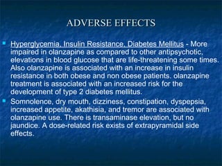 ADVERSE EFFECTS
   Hyperglycemia, Insulin Resistance, Diabetes Mellitus - More
    impaired in olanzapine as compared to other antipsychotic,
    elevations in blood glucose that are life-threatening some times.
    Also olanzapine is associated with an increase in insulin
    resistance in both obese and non obese patients. olanzapine
    treatment is associated with an increased risk for the
    development of type 2 diabetes mellitus.
   Somnolence, dry mouth, dizziness, constipation, dyspepsia,
    increased appetite, akathisia, and tremor are associated with
    olanzapine use. There is transaminase elevation, but no
    jaundice. A dose-related risk exists of extrapyramidal side
    effects.
 