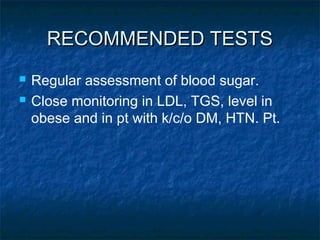 RECOMMENDED TESTS
   Regular assessment of blood sugar.
   Close monitoring in LDL, TGS, level in
    obese and in pt with k/c/o DM, HTN. Pt.
 