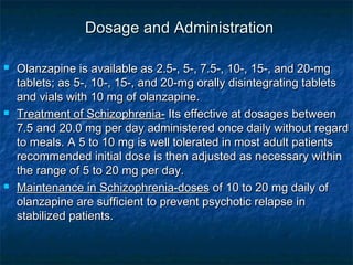 Dosage and Administration

   Olanzapine is available as 2.5-, 5-, 7.5-, 10-, 15-, and 20-mg
    tablets; as 5-, 10-, 15-, and 20-mg orally disintegrating tablets
    and vials with 10 mg of olanzapine.
   Treatment of Schizophrenia- Its effective at dosages between
    7.5 and 20.0 mg per day administered once daily without regard
    to meals. A 5 to 10 mg is well tolerated in most adult patients
    recommended initial dose is then adjusted as necessary within
    the range of 5 to 20 mg per day.
   Maintenance in Schizophrenia-doses of 10 to 20 mg daily of
    olanzapine are sufficient to prevent psychotic relapse in
    stabilized patients.
 