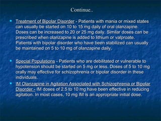 Continue..
   Treatment of Bipolar Disorder - Patients with mania or mixed states
    can usually be started on 10 to 15 mg daily of oral olanzapine.
    Doses can be increased to 20 or 25 mg daily. Similar doses can be
    prescribed when olanzapine is added to lithium or valproate.
    Patients with bipolar disorder who have been stabilized can usually
    be maintained on 5 to 10 mg of olanzapine daily.

   Special Populations - Patients who are debilitated or vulnerable to
    hypotension should be started on 5 mg or less. Doses of 5 to 10 mg
    orally may effective for schizophrenia or bipolar disorder in these
    individuals.
   IM Olanzapine in Agitation Associated with Schizophrenia or Bipolar
    Disorder - IM doses of 2.5 to 10 mg have been effective in reducing
    agitation. In most cases, 10 mg IM is an appropriate initial dose.
 