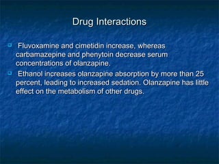 Drug Interactions

    Fluvoxamine and cimetidin increase, whereas
    carbamazepine and phenytoin decrease serum
    concentrations of olanzapine.
    Ethanol increases olanzapine absorption by more than 25
    percent, leading to increased sedation. Olanzapine has little
    effect on the metabolism of other drugs.
 