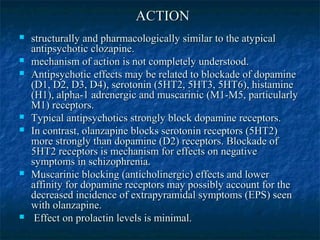 ACTION
   structurally and pharmacologically similar to the atypical
    antipsychotic clozapine.
   mechanism of action is not completely understood.
   Antipsychotic effects may be related to blockade of dopamine
    (D1, D2, D3, D4), serotonin (5HT2, 5HT3, 5HT6), histamine
    (H1), alpha-1 adrenergic and muscarinic (M1-M5, particularly
    M1) receptors.
   Typical antipsychotics strongly block dopamine receptors.
   In contrast, olanzapine blocks serotonin receptors (5HT2)
    more strongly than dopamine (D2) receptors. Blockade of
    5HT2 receptors is mechanism for effects on negative
    symptoms in schizophrenia.
   Muscarinic blocking (anticholinergic) effects and lower
    affinity for dopamine receptors may possibly account for the
    decreased incidence of extrapyramidal symptoms (EPS) seen
    with olanzapine.
    Effect on prolactin levels is minimal.
 