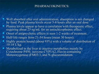 PHARMACOKINETICS:


   Well absorbed after oral administration; absorption is not changed
    by food. Peak plasma levels occur 5-8 hours after an oral dose.
   Plasma levels appear to have a correlation with therapeutic effect,
    requiring about 23 ng/mL for an antischizophrenic effect.
   Onset of antipsychotic effects is seen 1-2 weeks of treatment.
   Half-life ranges from 21-54 hours (mean 30 hours).
   Highly protein bound (about 93%) with a volume of distribution of
    10-18 L/kg.
   Metabolized in the liver to inactive metabolites mainly by
    Cytochrome P450, isozyme CYP1A2, Flavin-containing
    Monooxygenase (FMO) 3, and N-glucuronidation.
 