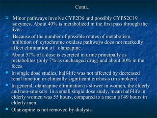 Conti..
    Minor pathways involve CYP2D6 and possibly CYPS2C19
    isozymes. About 40% is metabolized in the first pass through the
    liver.
    Because of the number of possible routes of metabolism,
    inhibition of cytochrome oxidase pathways does not markedly
    affect elimination of olanzapine.
   About 57% of a dose is excreted in urine principally as
    metabolites (only 7% as unchanged drug) and about 30% in the
    feces.
   In single dose studies, half-life was not affected by decreased
    renal function or clinically significant cirrhosis (in smokers).
   In general, olanzapine elimination is slower in women, the elderly
    and non-smokers. In a small single dose study, mean half-life in
    elderly women was 55 hours, compared to a mean of 49 hours in
    elderly men.
   Olanzapine is not removed by dialysis.
 