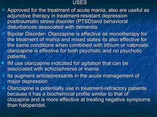 USES
   Approved for the treatment of acute mania, also are useful as
    adjunctive therapy in treatment-resistant depression
    posttraumatic stress disorder (PTSD)and behavioral
    disturbances associated with dementia.
   Bipolar Disorder- Olanzapine is effective as monotherapy for
    the treatment of mania and mixed states its also effective for
    the same conditions when combined with lithium or valproate.
    olanzapine is effective for both psychotic and no psychotic
    patients.
   IM use olanzapine indicated for agitation that can be
    associated with schizophrenia or mania.
   Its augment antidepressants in the acute management of
    major depression.
   Olanzapine is potentially use in treatment-refractory patients
    because it has a biochemical profile similar to that of
    clozapine and is more effective at treating negative symptoms
    than haloperidol.
 