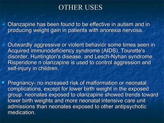 OTHER USES

   Olanzapine has been found to be effective in autism and in
    producing weight gain in patients with anorexia nervosa.

   Outwardly aggressive or violent behavior some times seen in
    Acquired immunodeficiency syndrome (AIDS), Tourette's
    disorder, Huntington's disease, and Lesch-Nyhan syndrome.
    Risperidone n olanzapine is used to control aggression and
    self-injury in children.

   Pregnancy- no increased risk of malformation or neonatal
    complications, except for lower birth weight in the exposed
    group. neonates exposed to olanzapine showed trends toward
    lower birth weights and more neonatal intensive care unit
    admissions than neonates exposed to other antipsychotic
    medication.
 