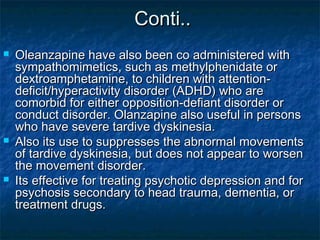Conti..
   Oleanzapine have also been co administered with
    sympathomimetics, such as methylphenidate or
    dextroamphetamine, to children with attention-
    deficit/hyperactivity disorder (ADHD) who are
    comorbid for either opposition-defiant disorder or
    conduct disorder. Olanzapine also useful in persons
    who have severe tardive dyskinesia.
   Also its use to suppresses the abnormal movements
    of tardive dyskinesia, but does not appear to worsen
    the movement disorder.
   Its effective for treating psychotic depression and for
    psychosis secondary to head trauma, dementia, or
    treatment drugs.
 