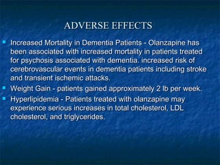 ADVERSE EFFECTS
   Increased Mortality in Dementia Patients - Olanzapine has
    been associated with increased mortality in patients treated
    for psychosis associated with dementia. increased risk of
    cerebrovascular events in dementia patients including stroke
    and transient ischemic attacks.
   Weight Gain - patients gained approximately 2 lb per week.
   Hyperlipidemia - Patients treated with olanzapine may
    experience serious increases in total cholesterol, LDL
    cholesterol, and triglycerides.
 