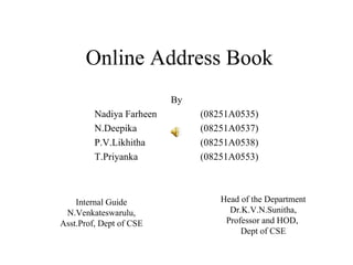 Online Address Book
                          By
         Nadiya Farheen        (08251A0535)
         N.Deepika             (08251A0537)
         P.V.Likhitha          (08251A0538)
         T.Priyanka            (08251A0553)



    Internal Guide                 Head of the Department
 N.Venkateswarulu,                   Dr.K.V.N.Sunitha,
Asst.Prof, Dept of CSE              Professor and HOD,
                                        Dept of CSE
 
