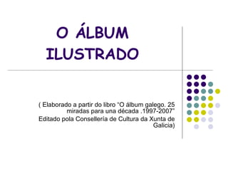 O ÁLBUM ILUSTRADO ( Elaborado a partir do libro “O álbum galego. 25 miradas para una década .1997-2007” Editado pola Consellería de Cultura da Xunta de Galicia) 