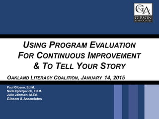 USING PROGRAM EVALUATION
FOR CONTINUOUS IMPROVEMENT
& TO TELL YOUR STORY
OAKLAND LITERACY COALITION, JANUARY 14, 2015
Paul Gibson, Ed.M.
Nada Djordjevich, Ed.M.
Julie Johnson, M.Ed.
Gibson & Associates
 