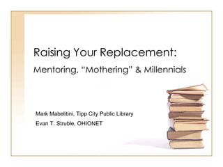 Raising Your Replacement: Mentoring, “Mothering” & Millennials Mark Mabelitini, Tipp City Public Library Evan T. Struble, OHIONET 