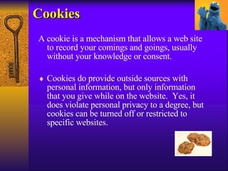 Cookies A cookie is a mechanism that allows a web site to record your comings and goings, usually without your knowledge or consent.  Cookies do provide outside sources with personal information, but only information that you give while on the website.  Yes, it does violate personal privacy to a degree, but cookies can be turned off or restricted to specific websites.  