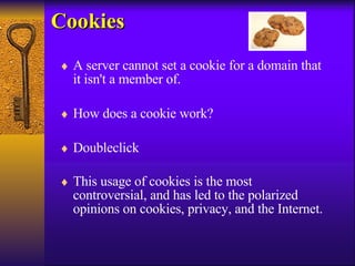 Cookies A server cannot set a cookie for a domain that it isn't a member of. How does a cookie work? Doubleclick This usage of cookies is the most controversial, and has led to the polarized opinions on cookies, privacy, and the Internet.   