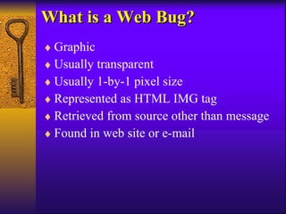 What is a Web Bug? Graphic Usually transparent Usually 1-by-1 pixel size Represented as HTML IMG tag Retrieved from source other than message Found in web site or e-mail 