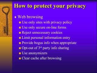 How to protect your privacy Web browsing Use only sites with privacy policy Use only secure on-line forms Reject unnecessary cookies Limit personal information entry Provide bogus info when appropriate Opt-out of 3 rd  party info sharing Use anonymizers Clear cache after browsing 