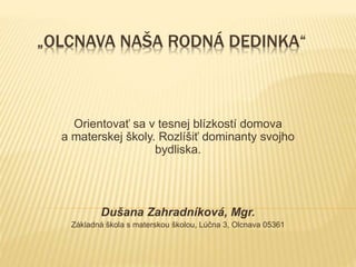 „OLCNAVA NAŠA RODNÁ DEDINKA“
Orientovať sa v tesnej blízkostí domova
a materskej školy. Rozlíšiť dominanty svojho
bydliska.
Dušana Zahradníková, Mgr.
Základná škola s materskou školou, Lúčna 3, Olcnava 05361
 