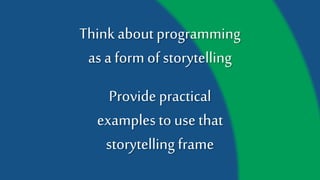 Think about programming
as a form of storytelling
Provide practical
examples to use that
storytelling frame
 