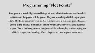 Programming “Plot Points”
Bob goes to a baseball game and brings his son,
who is fascinated with baseball statistics and the
physics of the game. They are attending a Little
League game pitched by Bob’s daughter, who, on
her mother’s side, is the great-granddaughter of
one of the original members of the All-American
Girls Professional Baseball League. This is the last
game the daughter will be able to play as she is
aging out of Little League, and heading off to
college to become a sports newscaster.
 