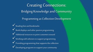 Creating Connections:
Bridging Knowledge and Community
Programming as Collection Development
Additional resources to point customers toward
Book displays and other passive programming
Reading lists and bookmarks
Working with selectors to support programming
Providing programming that supports the collection
Developing programs to support your community
 