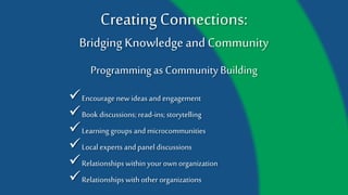 Creating Connections:
Bridging Knowledge and Community
Programming as Community Building
Book discussions; read-ins; storytelling
Learning groups and microcommunities
Local experts and panel discussions
Relationships within your own organization
Relationships with other organizations
Encourage new ideas and engagement
 