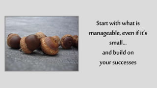 Start with what is
manageable,
even if it’s small…
and build on
your successes
 