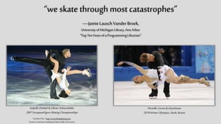 “we skate through most catastrophes”
—Jamie Lausch Vander Broek,
University of Michigan Library, Ann Arbor
“Top Ten Fears of a Programming Librarian”
Isabelle Delobel & Olivier Schoenfelder
2007 EuropeanFigure Skating Championships
Caroline Paré - http://everythingskating.com
Creative Commons Attribution Share-Alike 3.0 License
Pernelle Carron & Lloyd Jones
2014 Winter Olympics, Sochi, Russia
 