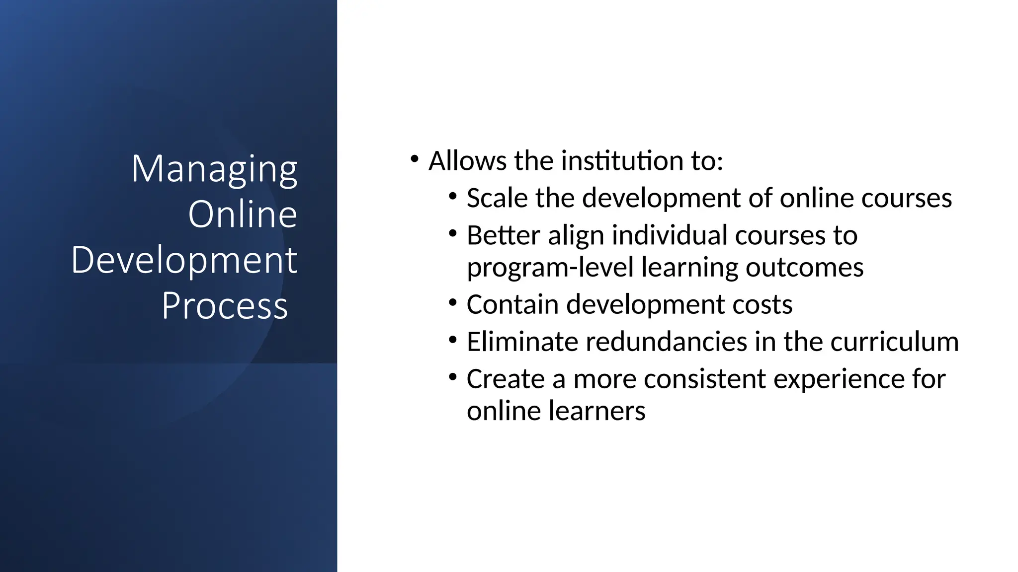 Managing
Online
Development
Process
• Allows the institution to:
• Scale the development of online courses
• Better align individual courses to
program-level learning outcomes
• Contain development costs
• Eliminate redundancies in the curriculum
• Create a more consistent experience for
online learners
 