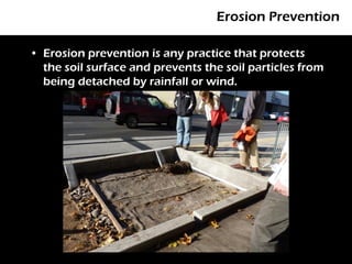 Erosion Prevention

• Erosion prevention is any practice that protects
  the soil surface and prevents the soil particles from
  being detached by rainfall or wind.
 