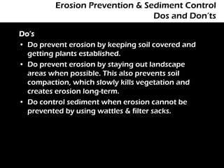 Erosion Prevention & Sediment Control
                                Dos and Don’ts

Do’s
• Do prevent erosion by keeping soil covered and
  getting plants established.
• Do prevent erosion by staying out landscape
  areas when possible. This also prevents soil
  compaction, which slowly kills vegetation and
  creates erosion long-term.
• Do control sediment when erosion cannot be
  prevented by using wattles & filter sacks.
 