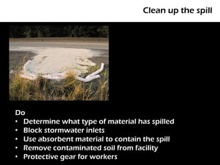 Clean up the spill




Do
• Determine what type of material has spilled
• Block stormwater inlets
• Use absorbent material to contain the spill
• Remove contaminated soil from facility
• Protective gear for workers
 
