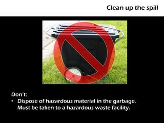 Clean up the spill




Don’t:
• Dispose of hazardous material in the garbage.
  Must be taken to a hazardous waste facility.
 