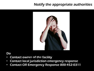 Notify the appropriate authorities




Do
• Contact owner of the facility
              Photo: morgueFile

• Contact local jurisdiction emergency response
• Contact OR Emergency Response 800-452-0311
 