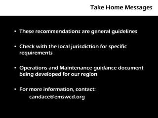 Take Home Messages


• These recommendations are general guidelines

• Check with the local jurisdiction for specific
  requirements

• Operations and Maintenance guidance document
  being developed for our region

• For more information, contact:
      candace@emswcd.org
 