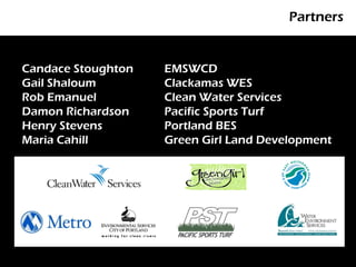 Partners


Candace Stoughton   EMSWCD
Gail Shaloum        Clackamas WES
Rob Emanuel         Clean Water Services
Damon Richardson    Pacific Sports Turf
Henry Stevens       Portland BES
Maria Cahill        Green Girl Land Development
 