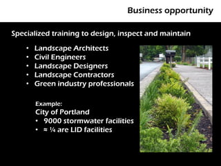 Business opportunity

Specialized training to design, inspect and maintain

    •   Landscape Architects
        P
    •   Civil Engineers
    •   Landscape Designers
    •   Landscape Contractors
    •   Green industry professionals

        Example:
        City of Portland
        • 9000 stormwater facilities
        • ≈ ¼ are LID facilities
 