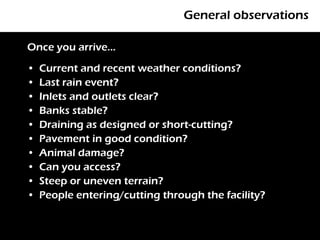 General observations

Once you arrive…
•   Current and recent weather conditions?
•   Last rain event?
•   Inlets and outlets clear?
•   Banks stable?
•   Draining as designed or short-cutting?
•   Pavement in good condition?
•   Animal damage?
•   Can you access?
•   Steep or uneven terrain?
•   People entering/cutting through the facility?
 
