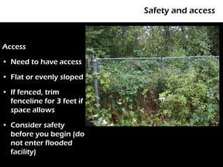 Safety and access



Access

• Need to have access

• Flat or evenly sloped

• If fenced, trim
  fenceline for 3 feet if
  space allows

• Consider safety
  before you begin (do
  not enter flooded
  facility)
 