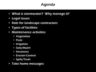 Agenda

•   What is stormwater? Why manage it?
•   Legal issues
•   Role for landscape contractors
•   Types of facilities
•   Maintenance activities
    •   Vegetation
    •   Pests
    •   Irrigation
    •   Soils/Mulch
    •   Structures
    •   Erosion Control
    •   Spills/Trash
• Take home messages
 