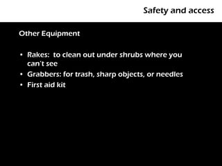 Safety and access

Other Equipment

• Rakes: to clean out under shrubs where you
  can’t see
• Grabbers: for trash, sharp objects, or needles
• First aid kit
 