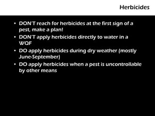Herbicides

• DON’T reach for herbicides at the first sign of a
  pest, make a plan!
• DON’T apply herbicides directly to water in a
  WQF
• DO apply herbicides during dry weather (mostly
  June-September)
• DO apply herbicides when a pest is uncontrollable
  by other means
 