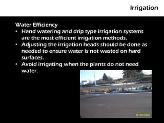 Irrigation

Water Efficiency
• Hand watering and drip type irrigation systems
    P
  are the most efficient irrigation methods.
• Adjusting the irrigation heads should be done as
  needed to ensure water is not wasted on hard
  surfaces.
• Avoid irrigating when the plants do not need
  water.
 