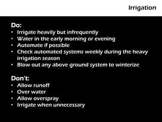 Irrigation

Do:
• Irrigate heavily but infrequently
       P
• Water in the early morning or evening
• Automate if possible
• Check automated systems weekly during the heavy
  irrigation season
• Blow out any above ground system to winterize

Don’t:
•   Allow runoff
•   Over water
•   Allow overspray
•   Irrigate when unnecessary
 