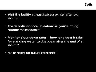 Soils

• Visit the facility at least twice a winter after big
  storms

• Check sediment accumulations as you’re doing
  routine maintenance

• Monitor draw-down rates – how long does it take
  for standing water to disappear after the end of a
  storm ?

• Make notes for future reference
 