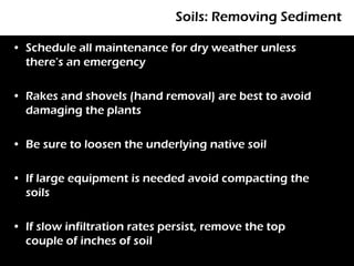 Soils: Removing Sediment

• Schedule all maintenance for dry weather unless
  there’s an emergency

• Rakes and shovels (hand removal) are best to avoid
  damaging the plants

• Be sure to loosen the underlying native soil

• If large equipment is needed avoid compacting the
  soils

• If slow infiltration rates persist, remove the top
  couple of inches of soil
 