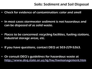Soils: Sediment and Soil Disposal

• Check for evidence of contamination: color and smell


• In most cases stormwater sediment is not hazardous and
  can be disposed of as solid waste.


• Places to be concerned: recycling facilities, fueling stations,
  industrial storage areas, etc.


• If you have questions, contact DEQ at 503-229-5263.


• Or consult DEQ’s guidelines for hazardous waste at
  http://www.deq.state.or.us/lq/hw/hwmanagement.htm
 