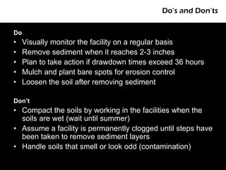 Do’s and Don’ts

Do
•    Visually monitor the facility on a regular basis
•    Remove sediment when it reaches 2-3 inches
•    Plan to take action if drawdown times exceed 36 hours
•    Mulch and plant bare spots for erosion control
•    Loosen the soil after removing sediment

Don’t
• Compact the soils by working in the facilities when the
  soils are wet (wait until summer)
• Assume a facility is permanently clogged until steps have
  been taken to remove sediment layers
• Handle soils that smell or look odd (contamination)
 