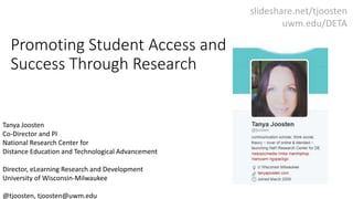 Promoting Student Access and
Success Through Research
Tanya Joosten
Co-Director and PI
National Research Center for
Distance Education and Technological Advancement
Director, eLearning Research and Development
University of Wisconsin-Milwaukee
@tjoosten, tjoosten@uwm.edu
slideshare.net/tjoosten
uwm.edu/DETA
 