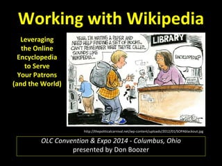 Working with Wikipedia 
Leveraging 
the Online 
Encyclopedia 
to Serve 
Your Patrons 
(and the World) 
http://thepoliticalcarnival.net/wp-content/uploads/2012/01/SOPAblackout.jpg 
OLC Convention & Expo 2014 - Columbus, Ohio 
presented by Don Boozer 
 